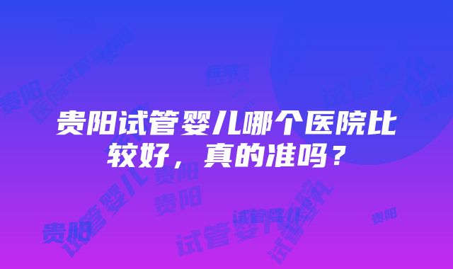 贵阳试管婴儿哪个医院比较好，真的准吗？