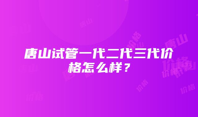 唐山试管一代二代三代价格怎么样？