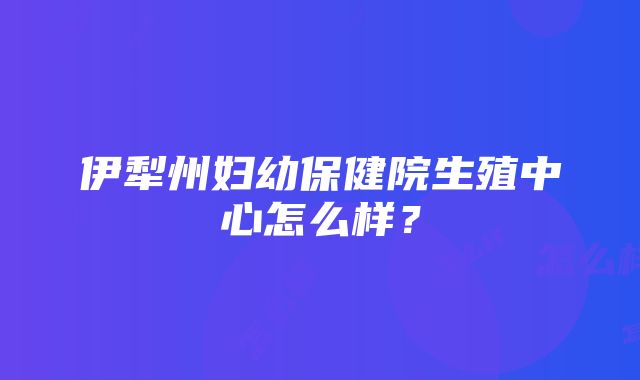 伊犁州妇幼保健院生殖中心怎么样？