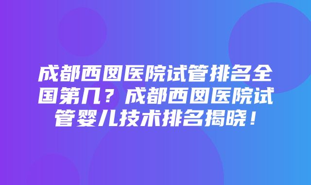 成都西囡医院试管排名全国第几？成都西囡医院试管婴儿技术排名揭晓！