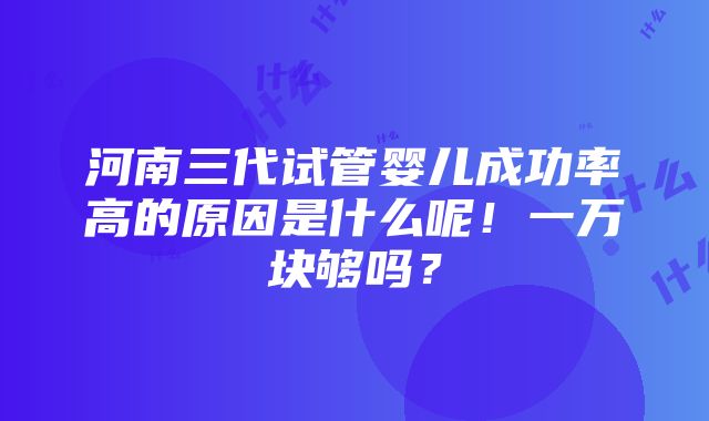 河南三代试管婴儿成功率高的原因是什么呢！一万块够吗？