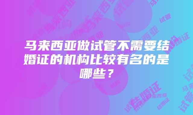 马来西亚做试管不需要结婚证的机构比较有名的是哪些？