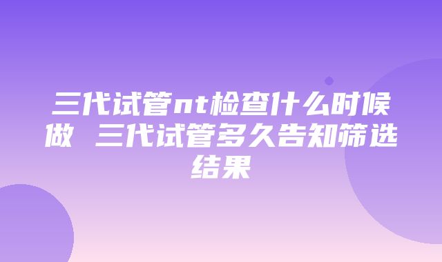 三代试管nt检查什么时候做 三代试管多久告知筛选结果