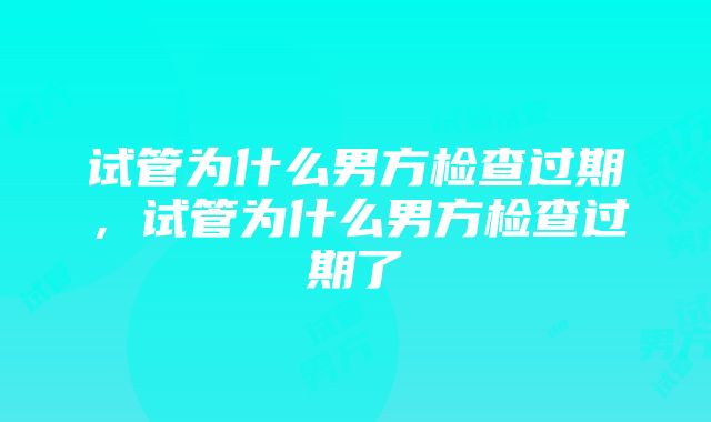 试管为什么男方检查过期，试管为什么男方检查过期了