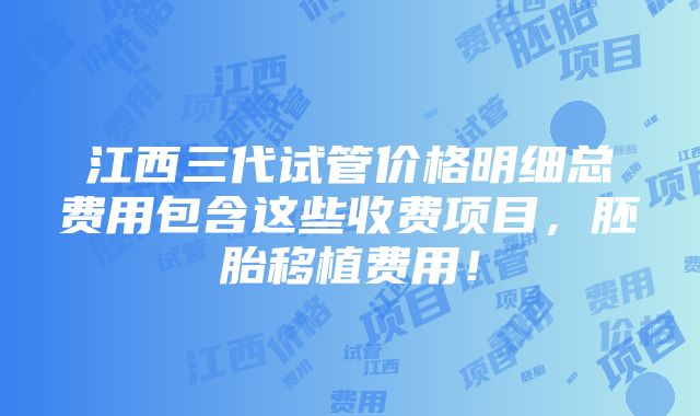 江西三代试管价格明细总费用包含这些收费项目，胚胎移植费用！