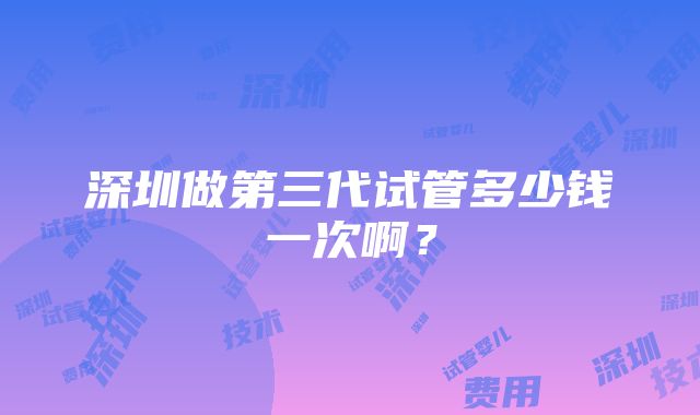 深圳做第三代试管多少钱一次啊？