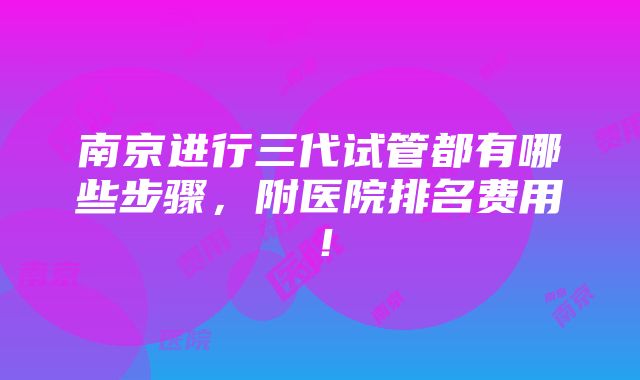 南京进行三代试管都有哪些步骤，附医院排名费用！