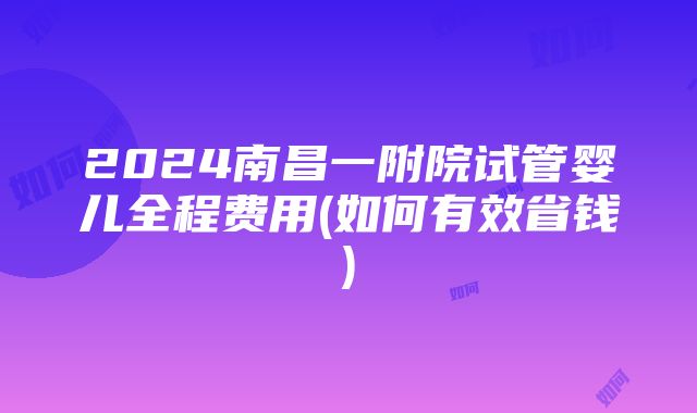 2024南昌一附院试管婴儿全程费用(如何有效省钱)