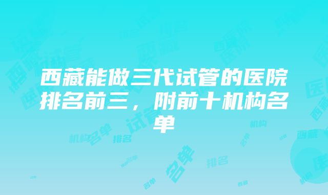 西藏能做三代试管的医院排名前三，附前十机构名单