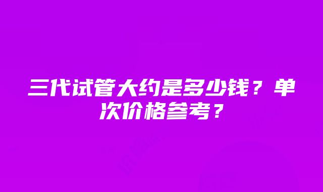 三代试管大约是多少钱？单次价格参考？