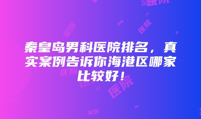 秦皇岛男科医院排名，真实案例告诉你海港区哪家比较好！