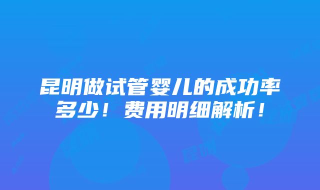 昆明做试管婴儿的成功率多少！费用明细解析！