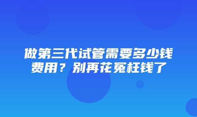 做第三代试管需要多少钱费用？别再花冤枉钱了