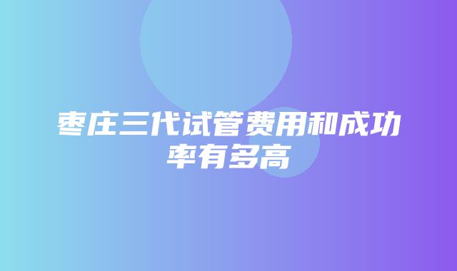 枣庄三代试管费用和成功率有多高