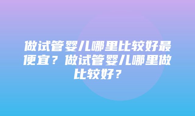 做试管婴儿哪里比较好最便宜？做试管婴儿哪里做比较好？