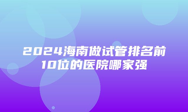 2024海南做试管排名前10位的医院哪家强