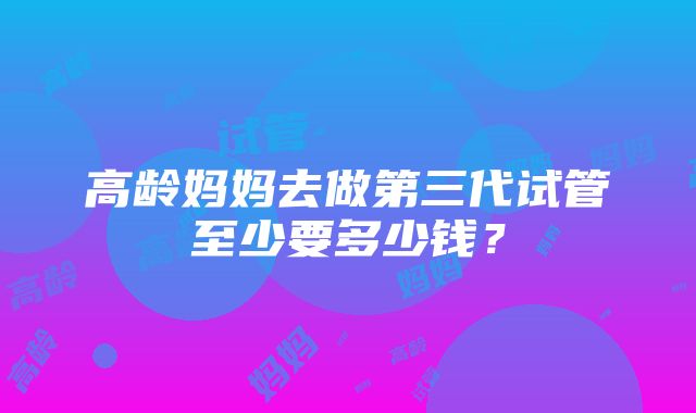 高龄妈妈去做第三代试管至少要多少钱？