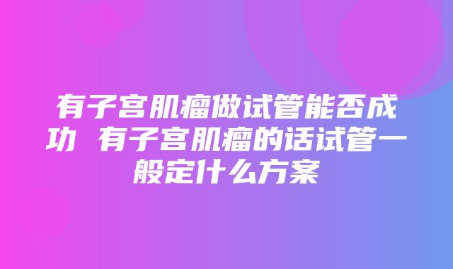 有子宫肌瘤做试管能否成功 有子宫肌瘤的话试管一般定什么方案