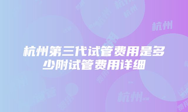 杭州第三代试管费用是多少附试管费用详细