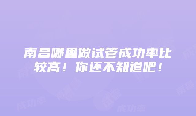 南昌哪里做试管成功率比较高！你还不知道吧！