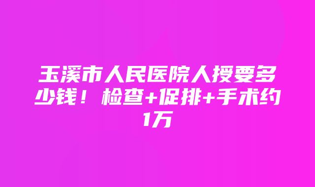 玉溪市人民医院人授要多少钱！检查+促排+手术约1万