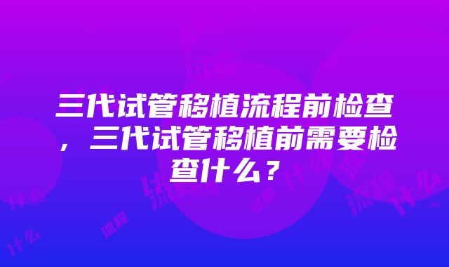 三代试管移植流程前检查，三代试管移植前需要检查什么？