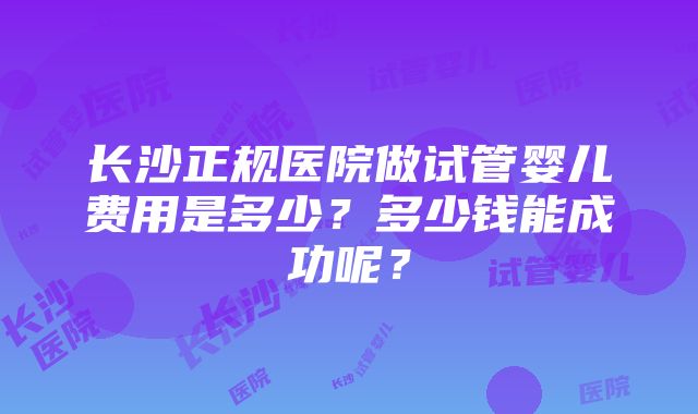 长沙正规医院做试管婴儿费用是多少？多少钱能成功呢？