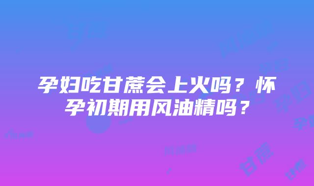 孕妇吃甘蔗会上火吗？怀孕初期用风油精吗？