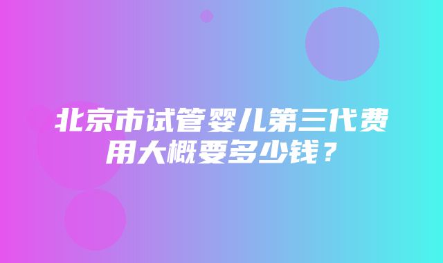 北京市试管婴儿第三代费用大概要多少钱？