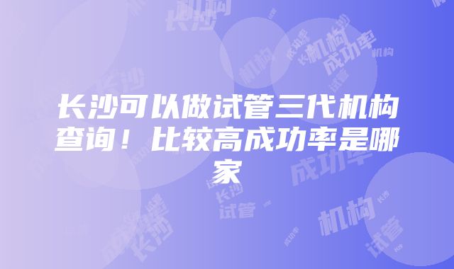 长沙可以做试管三代机构查询！比较高成功率是哪家