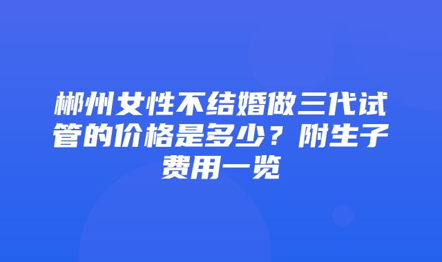 郴州女性不结婚做三代试管的价格是多少？附生子费用一览