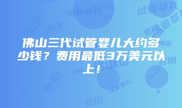 佛山三代试管婴儿大约多少钱？费用最低3万美元以上！