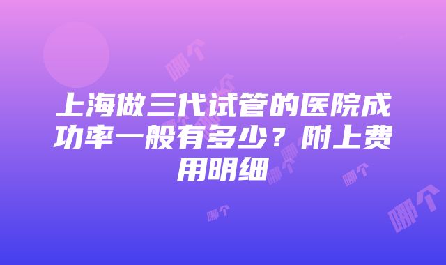 上海做三代试管的医院成功率一般有多少？附上费用明细