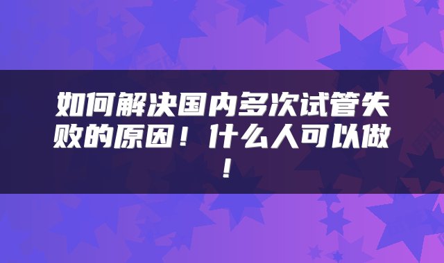 如何解决国内多次试管失败的原因！什么人可以做！