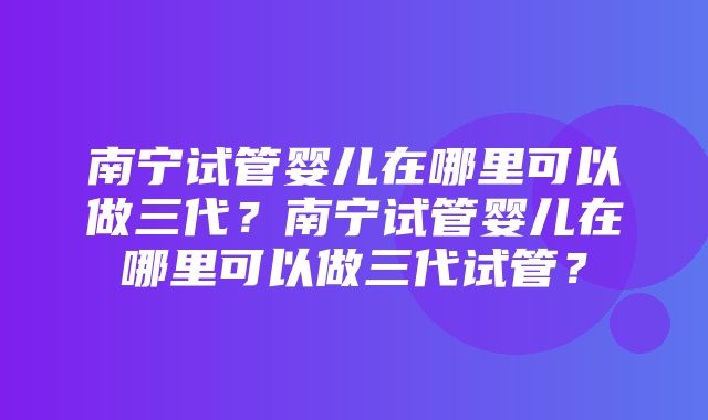 南宁试管婴儿在哪里可以做三代？南宁试管婴儿在哪里可以做三代试管？