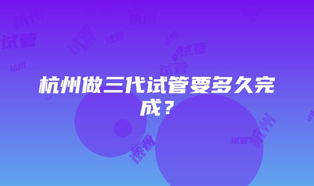 杭州做三代试管要多久完成？