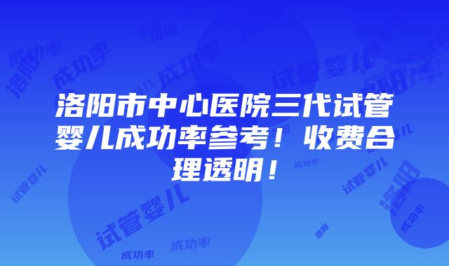 洛阳市中心医院三代试管婴儿成功率参考！收费合理透明！