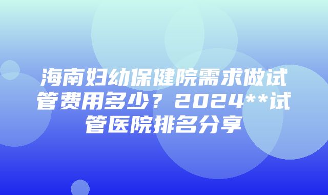 海南妇幼保健院需求做试管费用多少？2024**试管医院排名分享