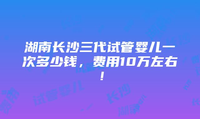 湖南长沙三代试管婴儿一次多少钱，费用10万左右！