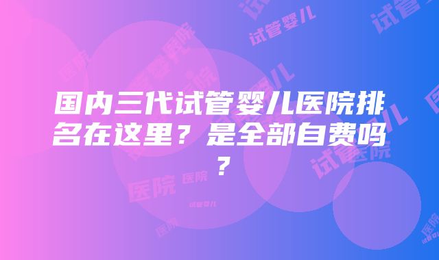 国内三代试管婴儿医院排名在这里？是全部自费吗？