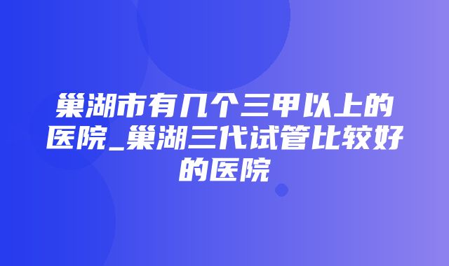 巢湖市有几个三甲以上的医院_巢湖三代试管比较好的医院