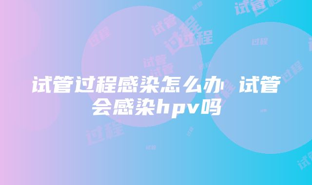 试管过程感染怎么办 试管会感染hpv吗