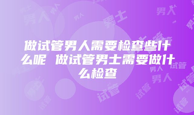 做试管男人需要检查些什么呢 做试管男士需要做什么检查