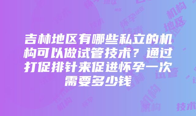 吉林地区有哪些私立的机构可以做试管技术？通过打促排针来促进怀孕一次需要多少钱