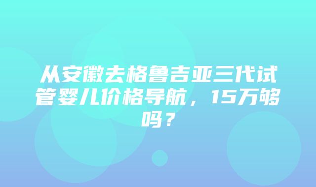 从安徽去格鲁吉亚三代试管婴儿价格导航，15万够吗？