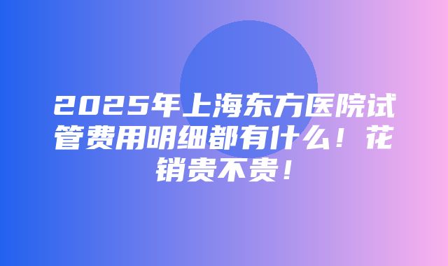 2025年上海东方医院试管费用明细都有什么！花销贵不贵！