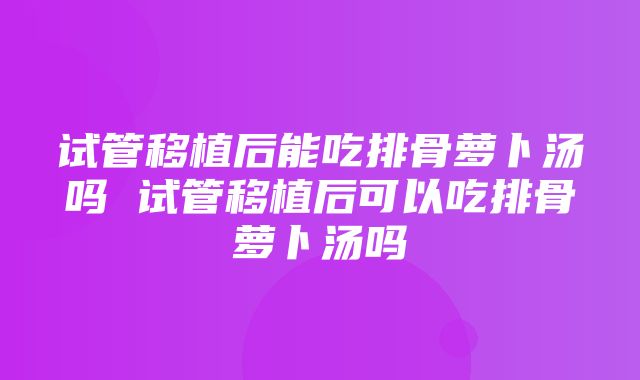 试管移植后能吃排骨萝卜汤吗 试管移植后可以吃排骨萝卜汤吗