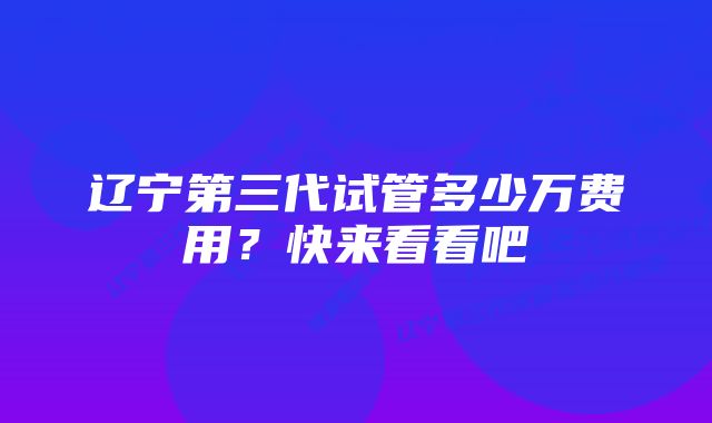 辽宁第三代试管多少万费用？快来看看吧