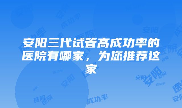 安阳三代试管高成功率的医院有哪家，为您推荐这家