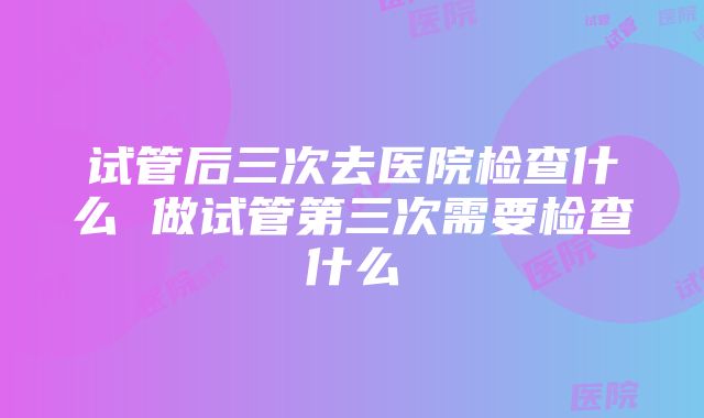 试管后三次去医院检查什么 做试管第三次需要检查什么